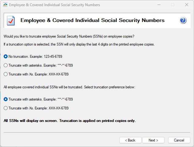 Aatrix ACA Preparer Setup - The company may elect to truncate employees Social Security Numbers (SSNs) with asterisks (*) or Xs and can have no truncation on their SSNs. Covered Individuals are required to have their SSNs truncated with either asterisks (*) or Xs. Note: The full SSNs will display on the screen. Truncation is only applied to the printed copies received by the employee.